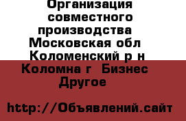 Организация совместного производства - Московская обл., Коломенский р-н, Коломна г. Бизнес » Другое   